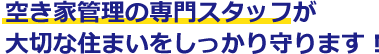 空き家管理の専門スタッフが

大切な住まいをしっかり守ります！