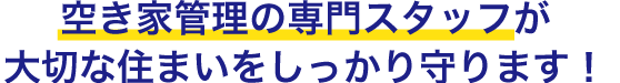 空き家管理の専門スタッフが大切な住まいをしっかり守ります！