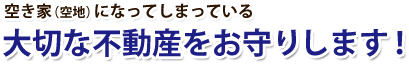 空き家（空地）になってしまっている 大切な不動産をお守りします！