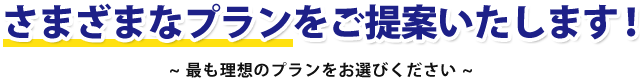 さまざまなプランをご提案いたします! ~最も理想のプランをお選びください~
