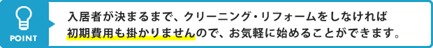 POINT 入居者が決まるまで、クリーニング・リフォームをしなければ初期費用も掛かりませんので、お気軽に始めることができます。