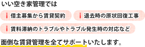 いい空き家管理では 借主募集から賃貸契約 退去時の原状回復工事 賃料滞納のトラブルやトラブル発生時の対応など 面倒な賃貸管理を全てサポートいたします。