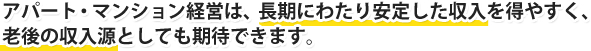 アパート・マンション経営は、長期にわたり安定した収入を得やすく、老後の収入源としても期待できます。
