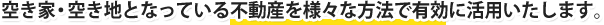 空き家・空き地となっている不動産を様々な方法で有効に活用いたします。