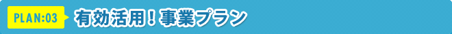 PLAN:03 有効活用!事業プラン