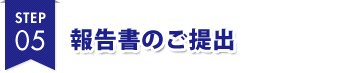 STEP 05 報告書のご提出