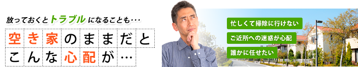 放っておくとトラブルになることも・・・ 空き家のままだとこんな心が… 忙しくて掃除に行けない ご近所への迷惑が心配 誰かに任せたい