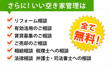 さらに!いい空き家管理は リフォーム相談 有効活用のご相談 賃貸募集のご相談 ご売却のご相談 相続相談 税理士への相談 法律相談 弁護士・司法書士への相談 全て無料!