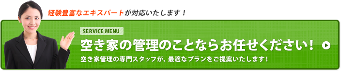 経験豊富なエキスパートが対応いたします! SERVICE MENU 空き家の管理のことならお任せください! 空き家管理の専門スタッフが、最適なプランをご提案いたします!