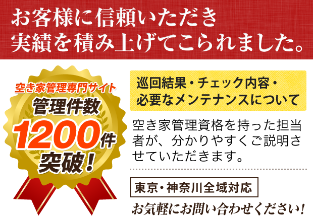 空き家管理専門サイト 管理件数 1200件突破！ お客様に信頼いただき実績を積み上げてこられました。 巡回結果・チェック内容・必要なメンテナンスについて 空き家管理資格を持った担当者が、分かりやすくご説明させていただきます。 東京・神奈川全域対応 お気軽にお問い合わせください！