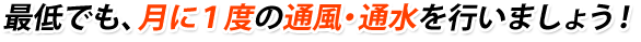 最低でも、月に1度の通風・通水を行いましょう！