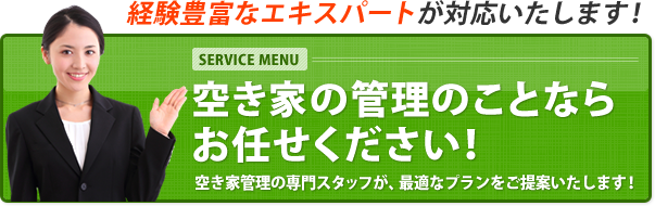経験豊富なエキスパートが対応いたします! SERVICE MENU 空き家の管理のことならお任せください! 空き家管理の専門スタッフが、最適なプランをご提案いたします!