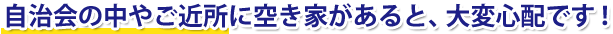 自治会の中やご近所に空き家があると、大変心配です！