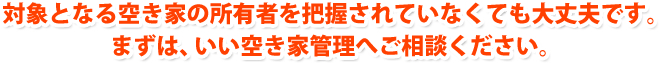 対象となる空き家の所有者を把握されていなくても大丈夫です。まずは、いい空き家管理へご相談ください。