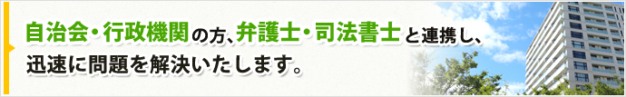 自治会・行政機関 の方、弁護士・司法書士と連携し、迅速に問題を解決いたします。