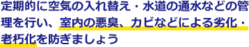 定期的に空気の入れ替え・水道の通水などの管理を行い、室内の悪臭、カビなどによる劣化・老朽化を防ぎましょう