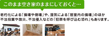 このまま空き家のままにしておくと… 老朽化による「損壊や倒壊」や、湿気による「居室内の損壊」のほか不法投棄や放火、不法侵入などの「犯罪を呼び込む恐れ」もあります。