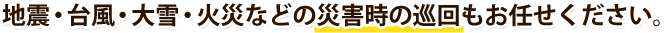 地震・台風・大雪・火災などの災害時の巡回もお任せください。