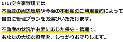 いい空き家管理では不動産の周辺環境や今後の不動産のご利用目的によって自由に管理プランをお選びいただけます。不動産の状況や必要に応じた保守・管理で、あなたの大切な資産を、しっかりお守りします。