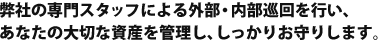 弊社の専門スタッフによる外部・内部巡回を行い、あなたの大切な資産を管理し、しっかりお守りします。