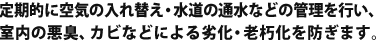 定期的に空気の入れ替え・水道の通水などの管理を行い、室内の悪臭、カビなどによる劣化・老朽化を防ぎます。
