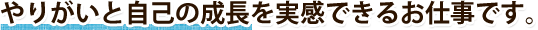 やりがいと自己の成長を実感できるお仕事です。