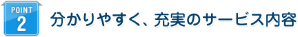 POINT 2 分かりやすく、充実のサービス内容