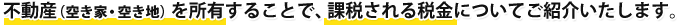 不動産（空き家・空き地）を所有することで、課税される税金についてご紹介いたします。