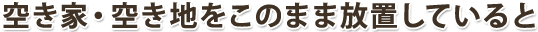 空き家・空き地をこのまま放置していると